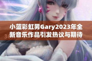 小蓝彩虹男Gary2023年全新音乐作品引发热议与期待