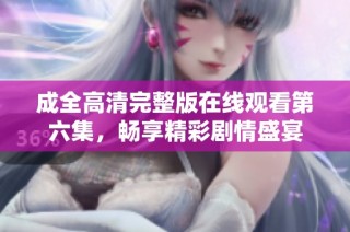 成全高清完整版在线观看第六集，畅享精彩剧情盛宴