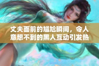 丈夫面前的尴尬瞬间，令人意想不到的黑人互动引发热议