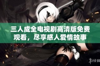 三人成全电视剧高清版免费观看，尽享感人爱情故事