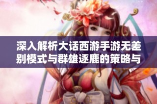 深入解析大话西游手游无差别模式与群雄逐鹿的策略与区别