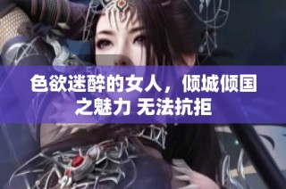 色欲迷醉的女人，倾城倾国之魅力 无法抗拒