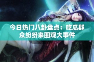 今日热门八卦盘点：吃瓜群众纷纷来围观大事件