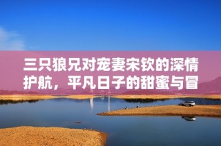 三只狼兄对宠妻宋钦的深情护航，平凡日子的甜蜜与冒险