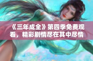 《三年成全》第四季免费观看，精彩剧情尽在其中尽情享受