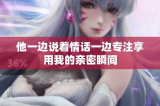 他一边说着情话一边专注享用我的亲密瞬间