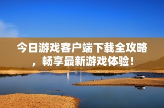 今日游戏客户端下载全攻略，畅享最新游戏体验！