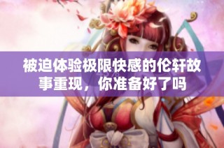 被迫体验极限快感的伦轩故事重现，你准备好了吗