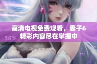 高清电视免费观看，妻子6精彩内容尽在掌握中