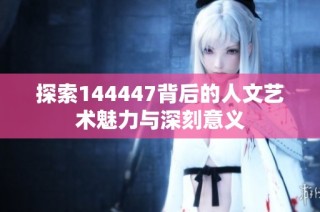探索144447背后的人文艺术魅力与深刻意义