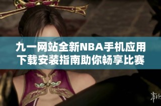 九一网站全新NBA手机应用下载安装指南助你畅享比赛乐趣