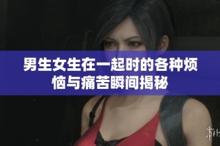 男生女生在一起时的各种烦恼与痛苦瞬间揭秘