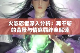 火影忍者深入分析：再不斩的背景与情感羁绊全解读
