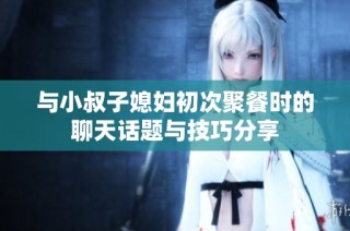 与小叔子媳妇初次聚餐时的聊天话题与技巧分享