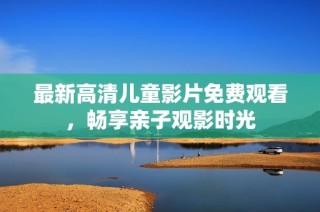 最新高清儿童影片免费观看，畅享亲子观影时光