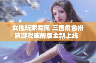 女性玩家专属 三国角色扮演游戏破解版全新上线  