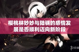 樱桃林妙妙与陆骁的感情发展是否顺利迈向新阶段