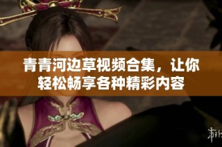 青青河边草视频合集，让你轻松畅享各种精彩内容