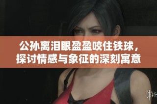 公孙离泪眼盈盈咬住铁球，探讨情感与象征的深刻寓意