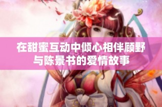 在甜蜜互动中倾心相伴顾野与陈景书的爱情故事