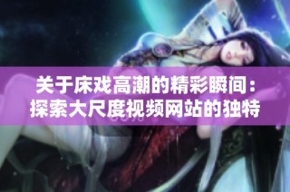 关于床戏高潮的精彩瞬间：探索大尺度视频网站的独特魅力