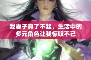 我妻子真了不起，生活中的多元角色让我惊叹不已