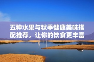 五种水果与秋季健康美味搭配推荐，让你的饮食更丰富吧