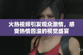 火热视频引发观众激情，感受热情四溢的视觉盛宴