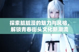 探索脏脏漫的魅力与风格，解锁青春街头文化新潮流