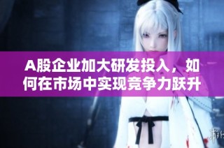A股企业加大研发投入，如何在市场中实现竞争力跃升