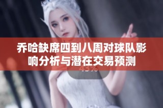 乔哈缺席四到八周对球队影响分析与潜在交易预测