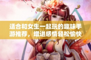 适合和女生一起玩的趣味手游推荐，增进感情轻松愉快