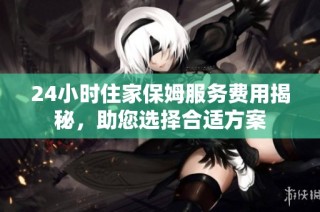24小时住家保姆服务费用揭秘，助您选择合适方案