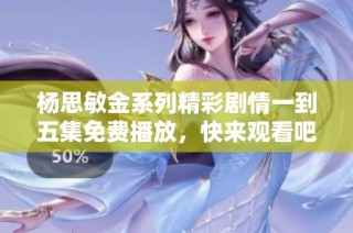 杨思敏金系列精彩剧情一到五集免费播放，快来观看吧！