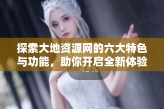 探索大地资源网的六大特色与功能，助你开启全新体验