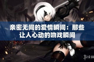 亲密无间的爱情瞬间：那些让人心动的吻戏瞬间
