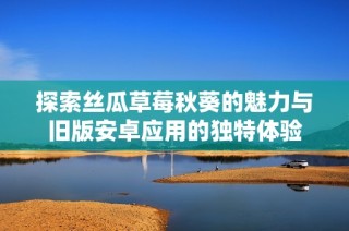 探索丝瓜草莓秋葵的魅力与旧版安卓应用的独特体验