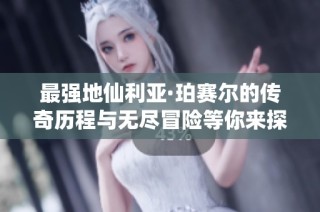 最强地仙利亚·珀赛尔的传奇历程与无尽冒险等你来探索