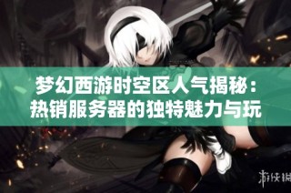 梦幻西游时空区人气揭秘：热销服务器的独特魅力与玩法解析