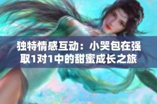 独特情感互动：小哭包在强取1对1中的甜蜜成长之旅