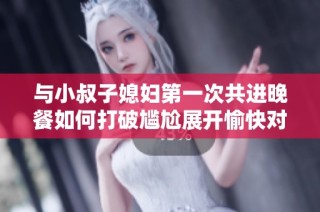 与小叔子媳妇第一次共进晚餐如何打破尴尬展开愉快对话