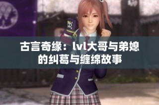 古言奇缘：lvl大哥与弟媳的纠葛与缠绵故事