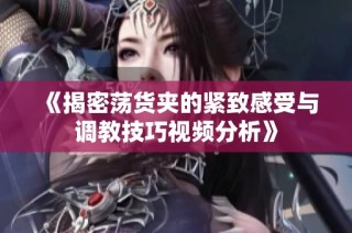 《揭密荡货夹的紧致感受与调教技巧视频分析》