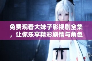 免费观看大妹子影视剧全集，让你乐享精彩剧情与角色互动