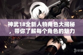 神武18全新人物角色大揭秘，带你了解每个角色的魅力与特点