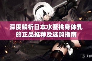 深度解析日本水蜜桃身体乳的正品推荐及选购指南