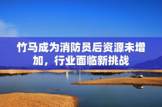 竹马成为消防员后资源未增加，行业面临新挑战