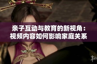 亲子互动与教育的新视角：视频内容如何影响家庭关系