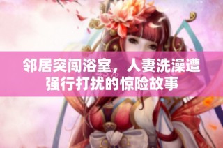 邻居突闯浴室，人妻洗澡遭强行打扰的惊险故事