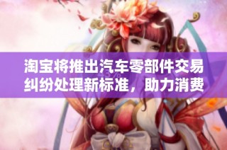 淘宝将推出汽车零部件交易纠纷处理新标准，助力消费者维权